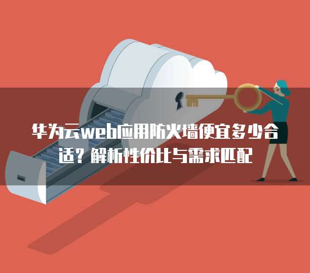 华为云web应用防火墙便宜多少合适?解析性价比与需求匹配