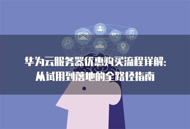 华为云服务器优惠购买流程详解:从试用到落地的全路径指南