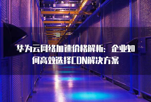 华为云网络加速价格解析：企业如何高效选择CDN解决方案