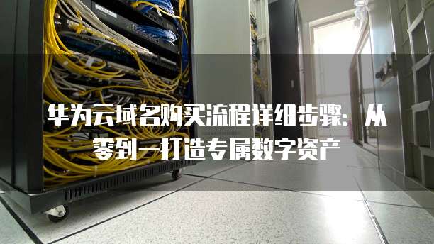 华为云域名购买流程详细步骤:从零到一打造专属数字资产