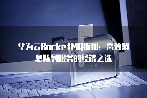 华为云RocketMQ折扣:高效消息队列服务的经济之选