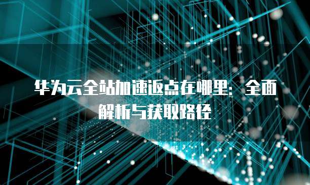 华为云全站加速返点在哪里：全面解析与获取路径