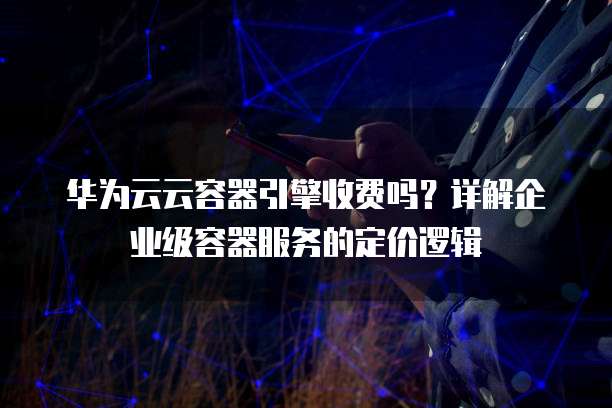 华为云云容器引擎收费吗?详解企业级容器服务的定价逻辑