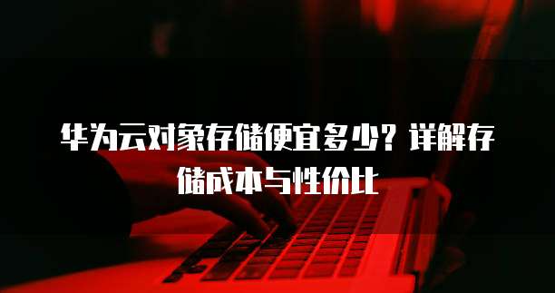 华为云对象存储便宜多少？详解存储成本与性价比
