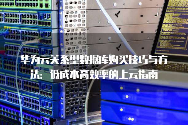 华为云关系型数据库购买技巧与方法:低成本高效率的上云指南