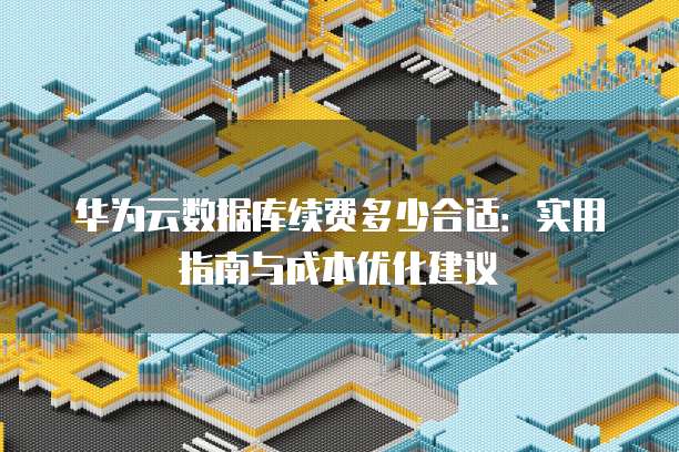华为云数据库续费多少合适:实用指南与成本优化建议