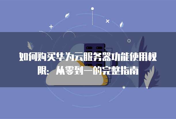如何购买华为云服务器功能使用权限:从零到一的完整指南