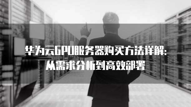 华为云GPU服务器购买方法详解:从需求分析到高效部署