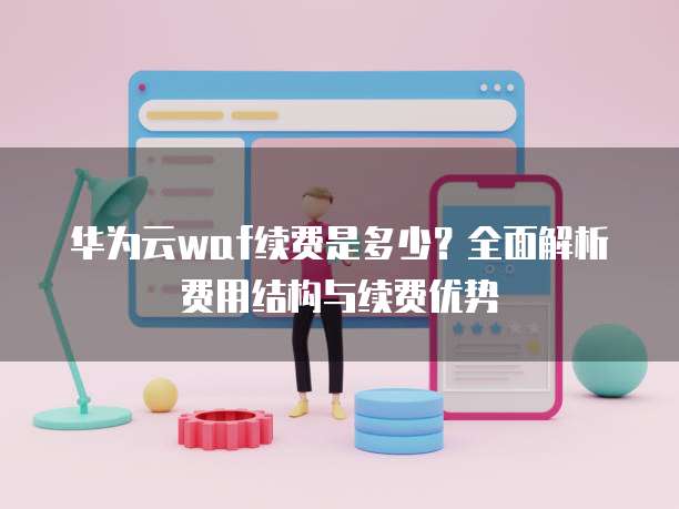 华为云waf续费是多少?全面解析费用结构与续费优势