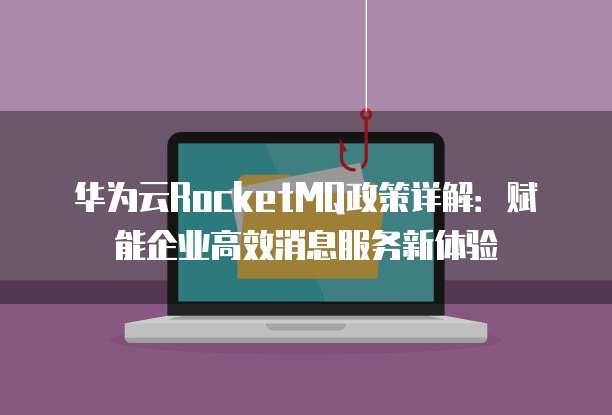 华为云RocketMQ政策详解:赋能企业高效消息服务新体验