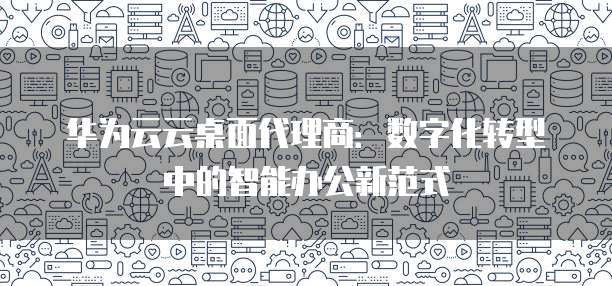 华为云云桌面代理商:数字化转型中的智能办公新范式