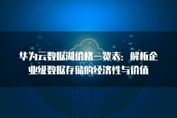 华为云数据湖价格一览表:解析企业级数据存储的经济性与价值