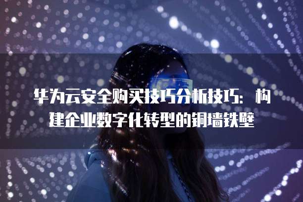 华为云安全购买技巧分析技巧：构建企业数字化转型的铜墙铁壁