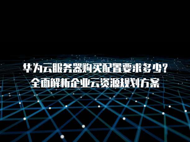 华为云服务器购买配置要求多少?全面解析企业云资源规划方案