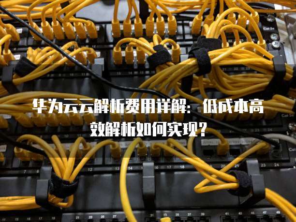 华为云云解析费用详解:低成本高效解析如何实现?