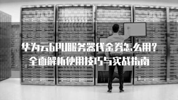 华为云GPU服务器代金券怎么用?全面解析使用技巧与实战指南