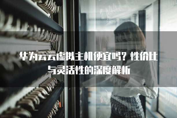 华为云云虚拟主机便宜吗?性价比与灵活性的深度解析
