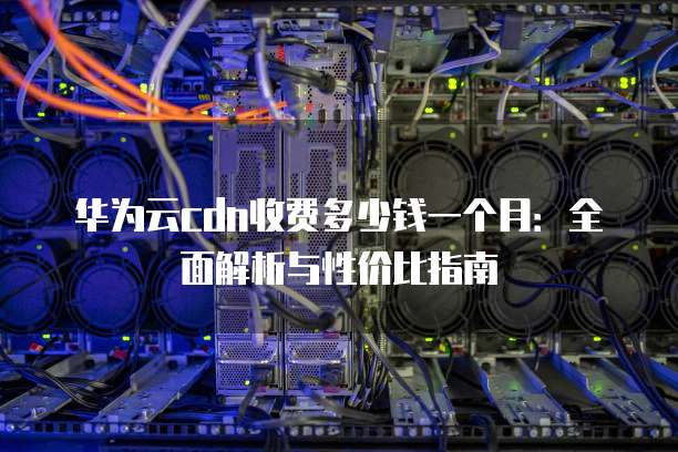 华为云cdn收费多少钱一个月:全面解析与性价比指南