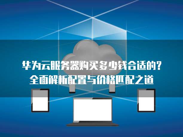 华为云服务器购买多少钱合适的?全面解析配置与价格匹配之道