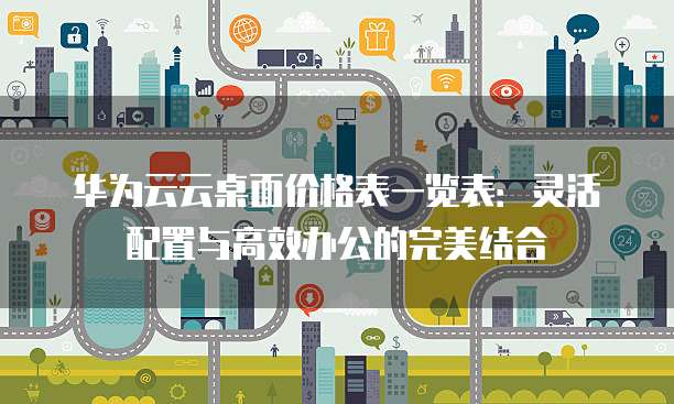 华为云云桌面价格表一览表:灵活配置与高效办公的完美结合