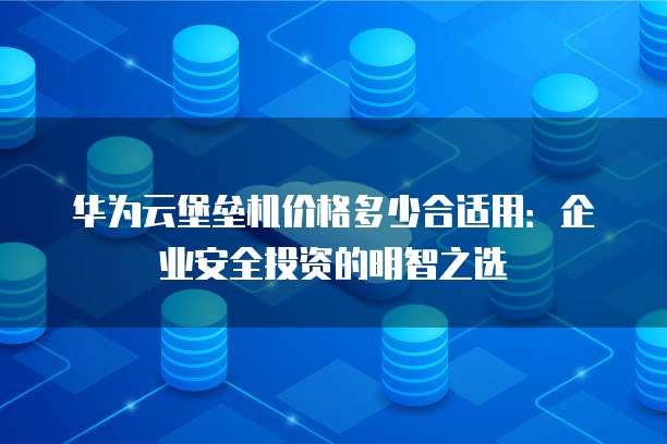 华为云堡垒机价格多少合适用:企业安全投资的明智之选