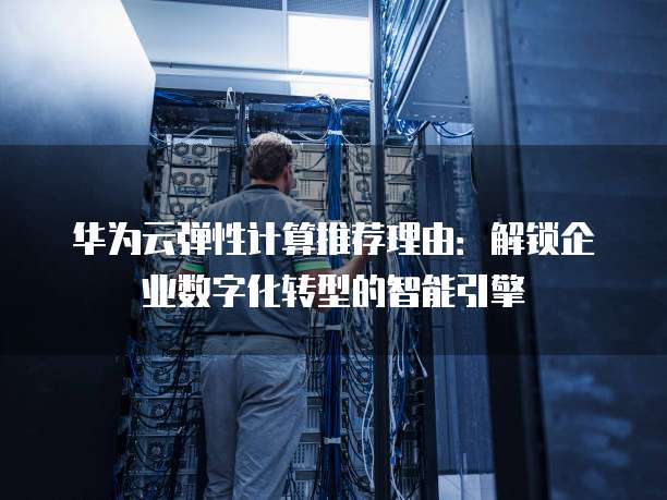 华为云弹性计算推荐理由:解锁企业数字化转型的智能引擎