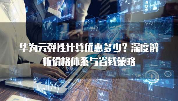 华为云弹性计算优惠多少?深度解析价格体系与省钱策略