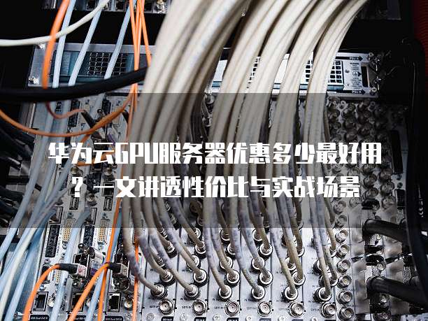 华为云GPU服务器优惠多少最好用?一文讲透性价比与实战场景