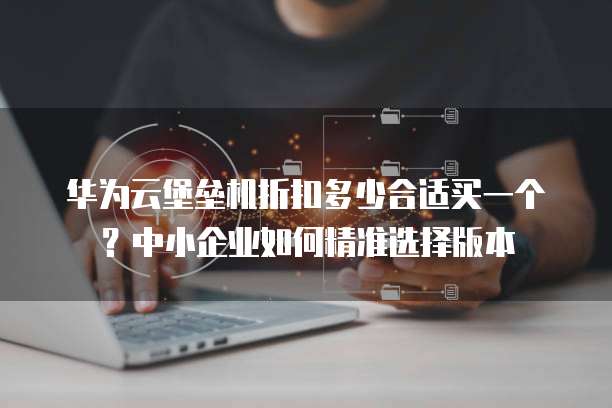 华为云堡垒机折扣多少合适买一个？中小企业如何精准选择版本