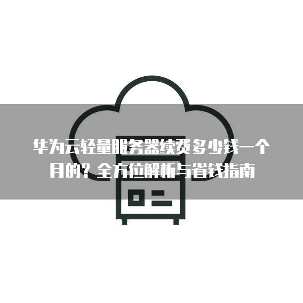 华为云轻量服务器续费多少钱一个月的?全方位解析与省钱指南