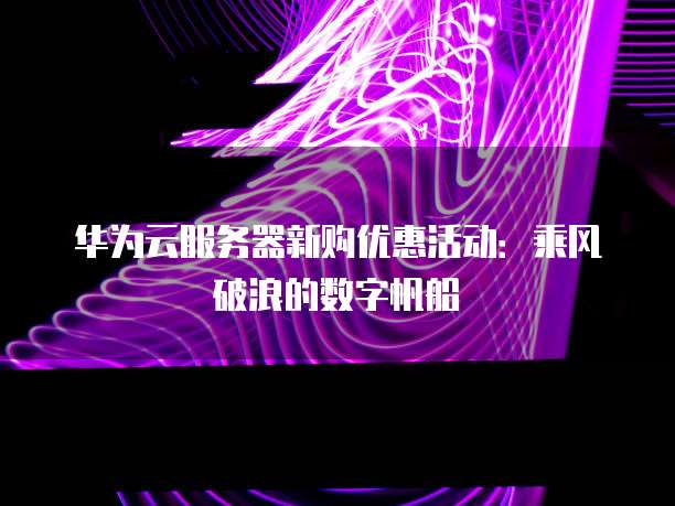 华为云服务器新购优惠活动:乘风破浪的数字帆船