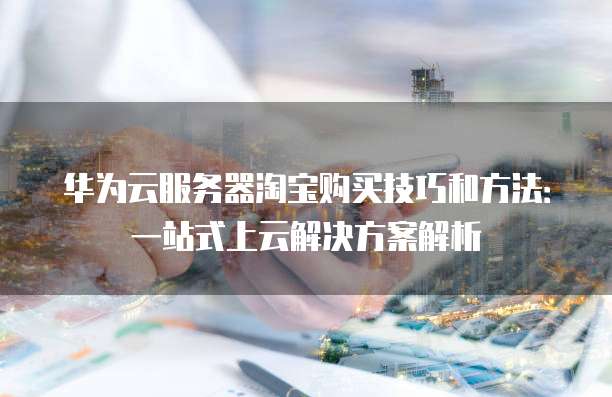 华为云服务器淘宝购买技巧和方法:一站式上云解决方案解析