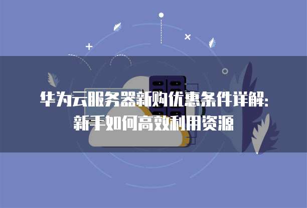 华为云服务器新购优惠条件详解:新手如何高效利用资源