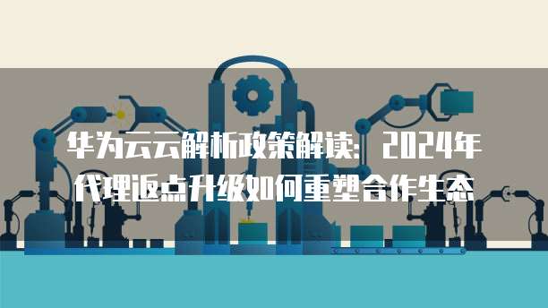 华为云云解析政策解读:2024年代理返点升级如何重塑合作生态