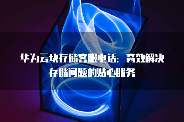 华为云块存储客服电话:高效解决存储问题的贴心服务