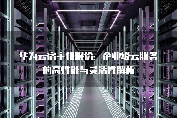 华为云宿主机报价：企业级云服务的高性能与灵活性解析