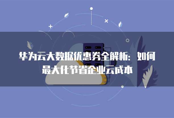 华为云大数据优惠券全解析:如何最大化节省企业云成本