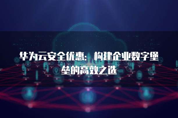 华为云安全优惠:构建企业数字堡垒的高效之选