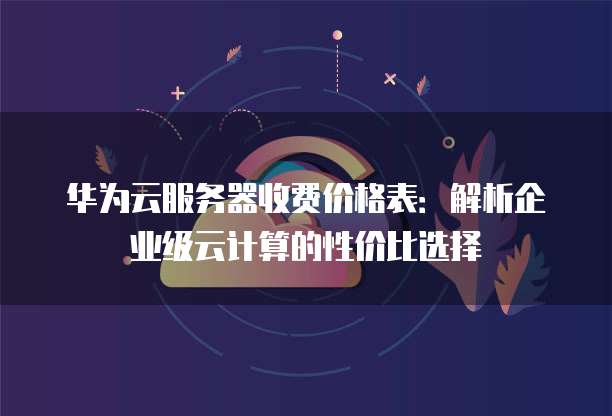 华为云服务器收费价格表:解析企业级云计算的性价比选择