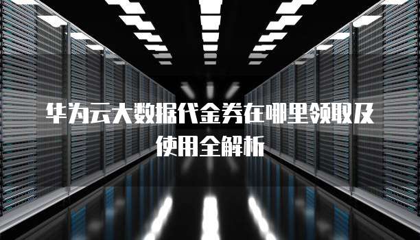 华为云大数据代金券在哪里领取及使用全解析