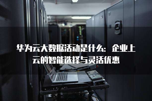 华为云大数据活动是什么:企业上云的智能选择与灵活优惠