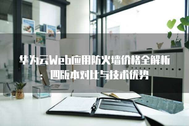 华为云Web应用防火墙价格全解析：四版本对比与技术优势