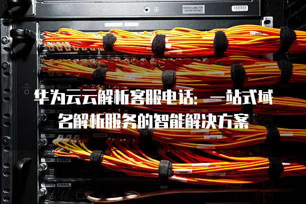 华为云云解析客服电话:一站式域名解析服务的智能解决方案