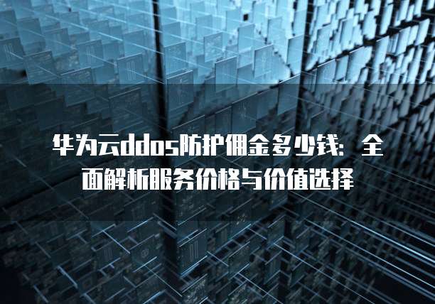 华为云ddos防护佣金多少钱:全面解析服务价格与价值选择