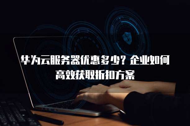 华为云服务器优惠多少?企业如何高效获取折扣方案