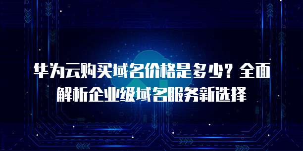 华为云购买域名价格是多少?全面解析企业级域名服务新选择
