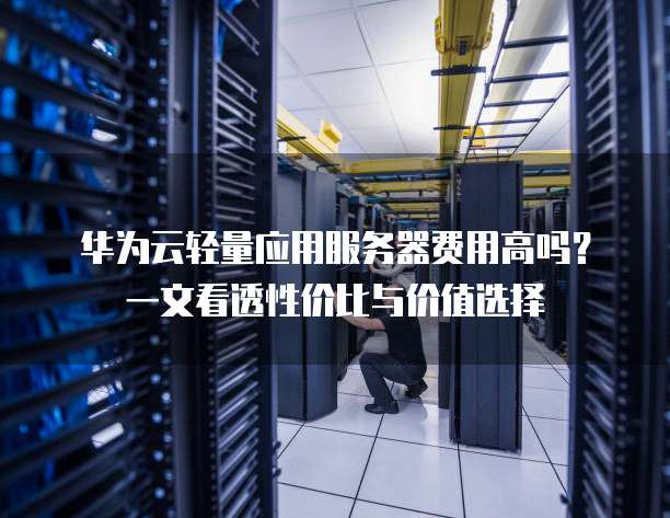 华为云轻量应用服务器费用高吗？一文看透性价比与价值选择