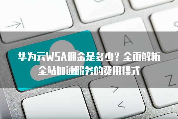 华为云WSA佣金是多少?全面解析全站加速服务的费用模式