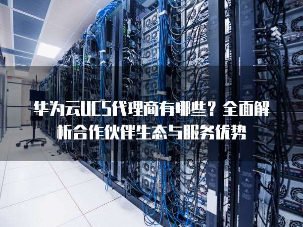 华为云UCS代理商有哪些？全面解析合作伙伴生态与服务优势