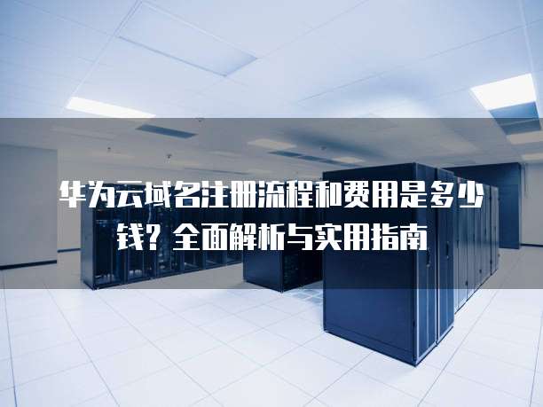 华为云域名注册流程和费用是多少钱?全面解析与实用指南
